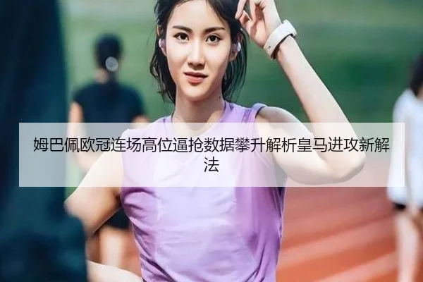 姆巴佩欧冠连场高位逼抢数据攀升解析皇马进攻新解法